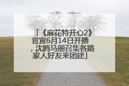 《麻花特开心2》官宣6月14日开播，沈腾马丽召集各路家人好友来团建