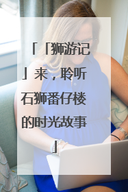 「狮游记」来，聆听石狮番仔楼的时光故事