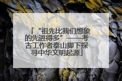 “祖先比我们想象的先进得多”——考古工作者泰山脚下探寻中华文明起源