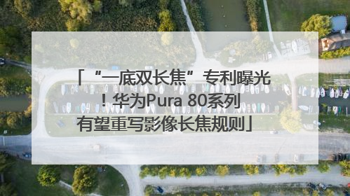 “一底双长焦”专利曝光！华为Pura 80系列有望重写影像长焦规则