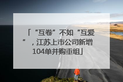 “互卷”不如“互爱”，江苏上市公司新增104单并购重组