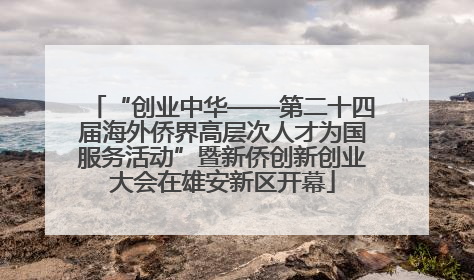 “创业中华——第二十四届海外侨界高层次人才为国服务活动”暨新侨创新创业大会在雄安新区开幕