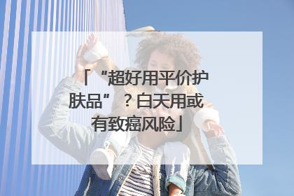 “超好用平价护肤品”？白天用或有致癌风险