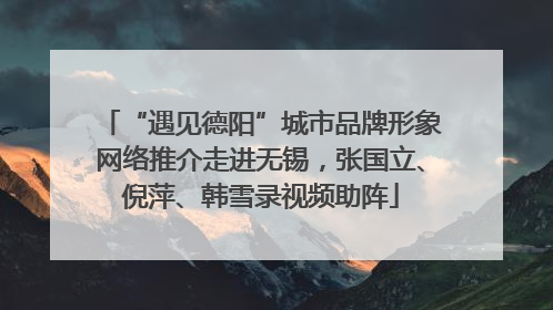 “遇见德阳”城市品牌形象网络推介走进无锡，张国立、倪萍、韩雪录视频助阵