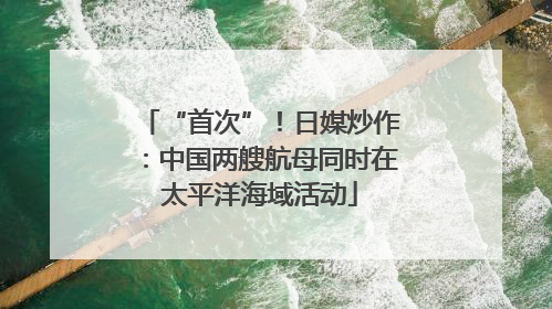“首次”！日媒炒作：中国两艘航母同时在太平洋海域活动