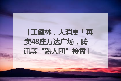 王健林，大消息！再卖48座万达广场，腾讯等“熟人团”接盘