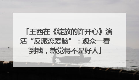王西在《绽放的许开心》演活“反派恋爱脑”：观众一看到我，就觉得不是好人