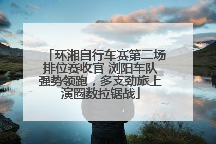 环湘自行车赛第二场排位赛收官 浏阳车队强势领跑，多支劲旅上演圈数拉锯战