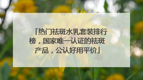 热门祛斑水乳套装排行榜，国家唯一认证的祛斑产品，公认好用平价