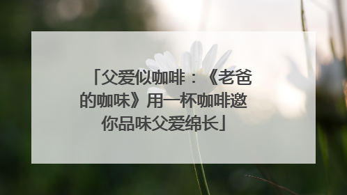 父爱似咖啡：《老爸的咖味》用一杯咖啡邀你品味父爱绵长