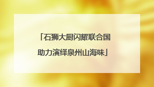 石狮大厨闪耀联合国 助力演绎泉州山海味