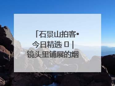 石景山拍客•今日精选 ㉓｜镜头里铺展的烟火画卷（上）