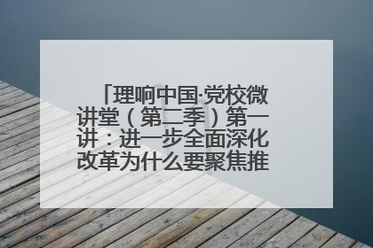 理响中国·党校微讲堂（第二季）第一讲：进一步全面深化改革为什么要聚焦推进中国式现代化