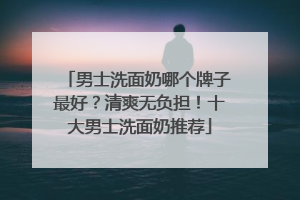 男士洗面奶哪个牌子最好？清爽无负担！十大男士洗面奶推荐