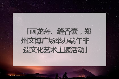 画龙舟、缝香囊，郑州文博广场举办端午非遗文化艺术主题活动