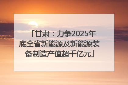 甘肃：力争2025年底全省新能源及新能源装备制造产值超千亿元