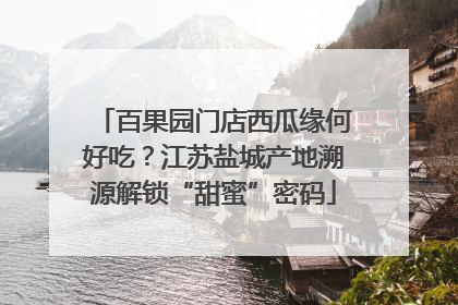 百果园门店西瓜缘何好吃？江苏盐城产地溯源解锁“甜蜜”密码