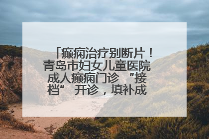 癫痫治疗别断片！青岛市妇女儿童医院成人癫痫门诊 “接档” 开诊，填补成年延续治疗空白
