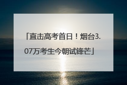 直击高考首日！烟台3.07万考生今朝试锋芒
