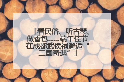 看民俗、听古琴、做香包……端午佳节在成都武侯祠邂逅“三国奇遇”