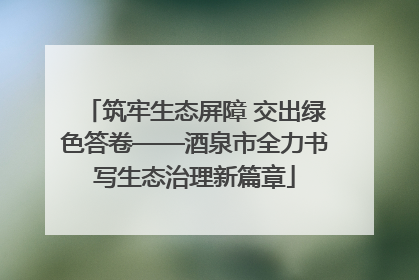 筑牢生态屏障 交出绿色答卷——酒泉市全力书写生态治理新篇章