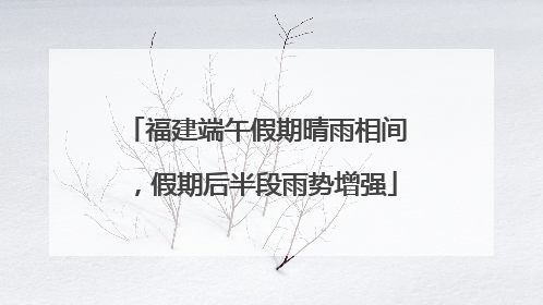 福建端午假期晴雨相间，假期后半段雨势增强