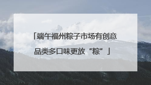 端午福州粽子市场有创意 品类多口味更放“粽”