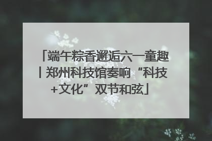 端午粽香邂逅六一童趣丨郑州科技馆奏响“科技+文化”双节和弦