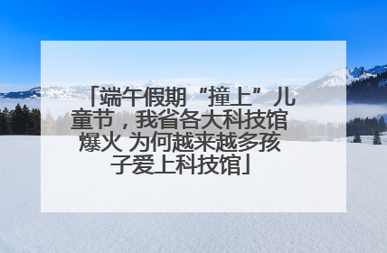 端午假期“撞上”儿童节，我省各大科技馆爆火 为何越来越多孩子爱上科技馆