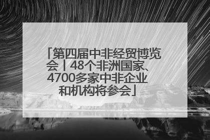 第四届中非经贸博览会丨48个非洲国家、4700多家中非企业和机构将参会