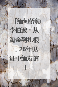 缅甸侨领李伯波：从淘金到扎根，26年见证中缅友谊