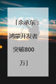 余承东：鸿蒙开发者突破800万