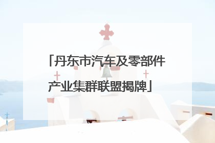 丹东市汽车及零部件产业集群联盟揭牌
