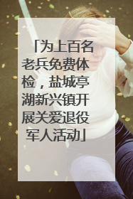 为上百名老兵免费体检，盐城亭湖新兴镇开展关爱退役军人活动