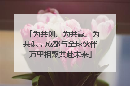 为共创、为共赢、为共识，成都与全球伙伴万里相聚共赴未来