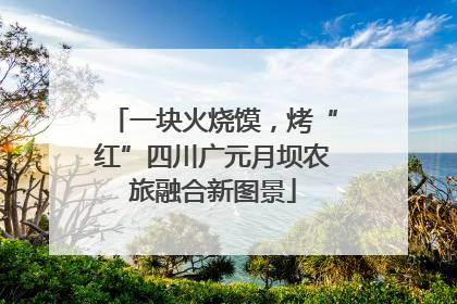 一块火烧馍，烤“红”四川广元月坝农旅融合新图景