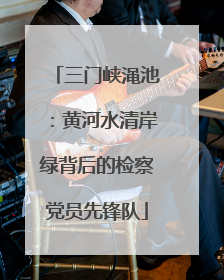 三门峡渑池：黄河水清岸绿背后的检察党员先锋队