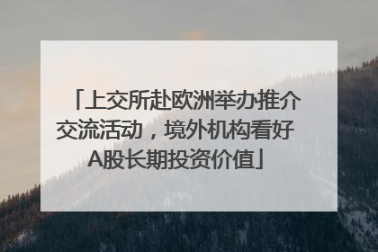 上交所赴欧洲举办推介交流活动，境外机构看好A股长期投资价值