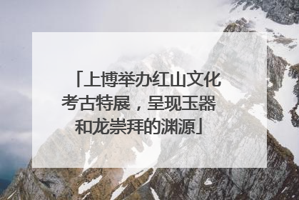 上博举办红山文化考古特展，呈现玉器和龙崇拜的渊源