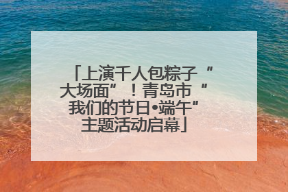 上演千人包粽子“大场面”！青岛市“我们的节日•端午”主题活动启幕