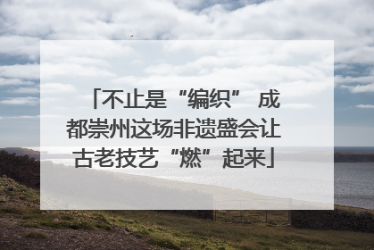 不止是“编织” 成都崇州这场非遗盛会让古老技艺“燃”起来