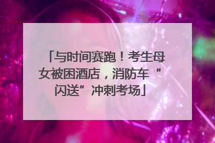 与时间赛跑！考生母女被困酒店，消防车“闪送”冲刺考场