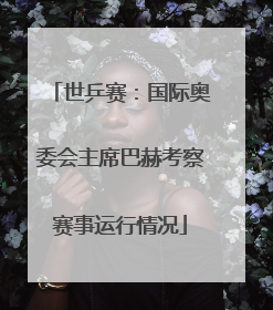 世乒赛：国际奥委会主席巴赫考察赛事运行情况