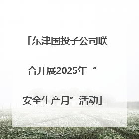 东津国投子公司联合开展2025年“安全生产月”活动