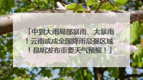 中到大雨局部暴雨、大暴雨！云南或成全国降雨最强区域！昆明发布重要天气预报！