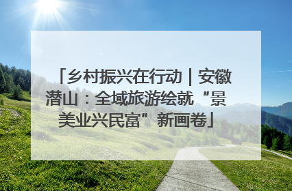 乡村振兴在行动｜安徽潜山：全域旅游绘就“景美业兴民富”新画卷