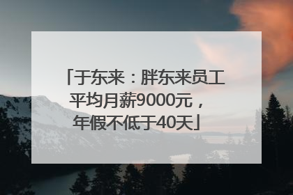 于东来：胖东来员工平均月薪9000元，年假不低于40天