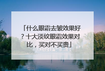 什么眼霜去皱效果好？十大淡纹眼霜效果对比，买对不买贵