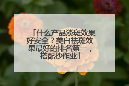 什么产品淡斑效果好安全？美白祛斑效果最好的排名第一，搭配抄作业