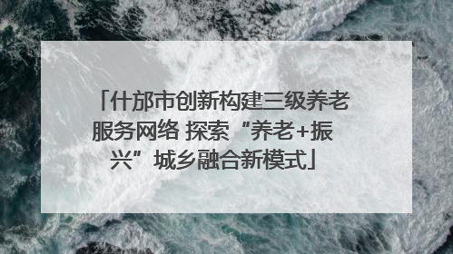 什邡市创新构建三级养老服务网络 探索“养老+振兴”城乡融合新模式